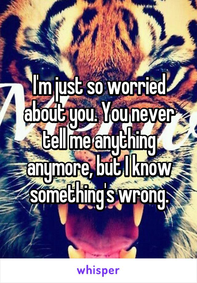 I'm just so worried about you. You never tell me anything anymore, but I know something's wrong.