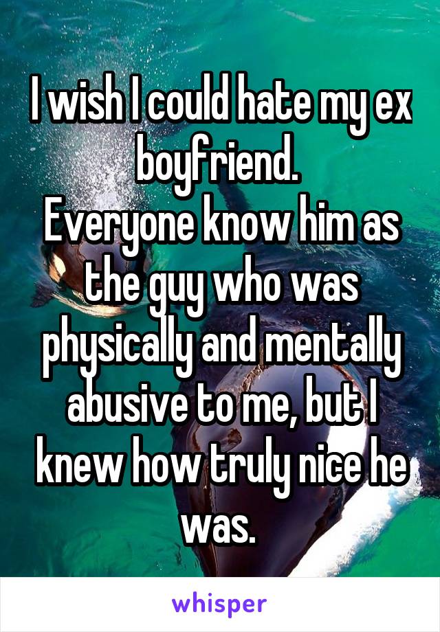 I wish I could hate my ex boyfriend. 
Everyone know him as the guy who was physically and mentally abusive to me, but I knew how truly nice he was. 