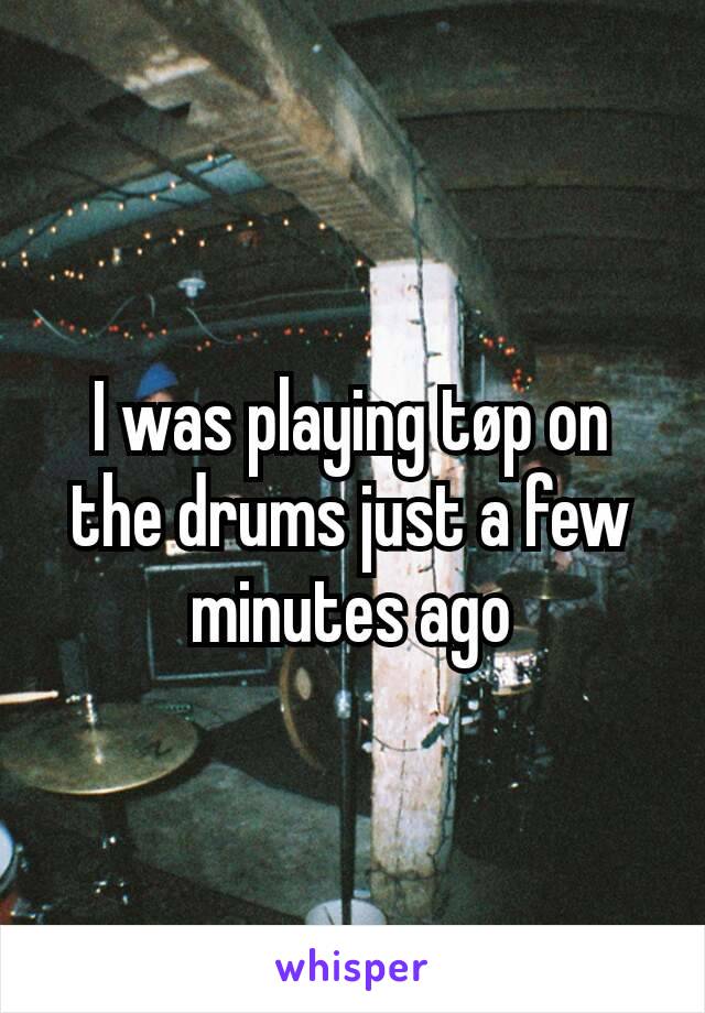 I was playing tøp on the drums just a few minutes ago