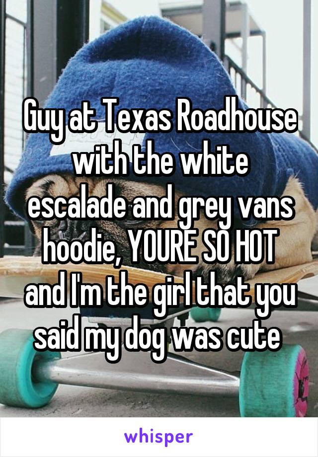 Guy at Texas Roadhouse with the white escalade and grey vans hoodie, YOURE SO HOT and I'm the girl that you said my dog was cute 