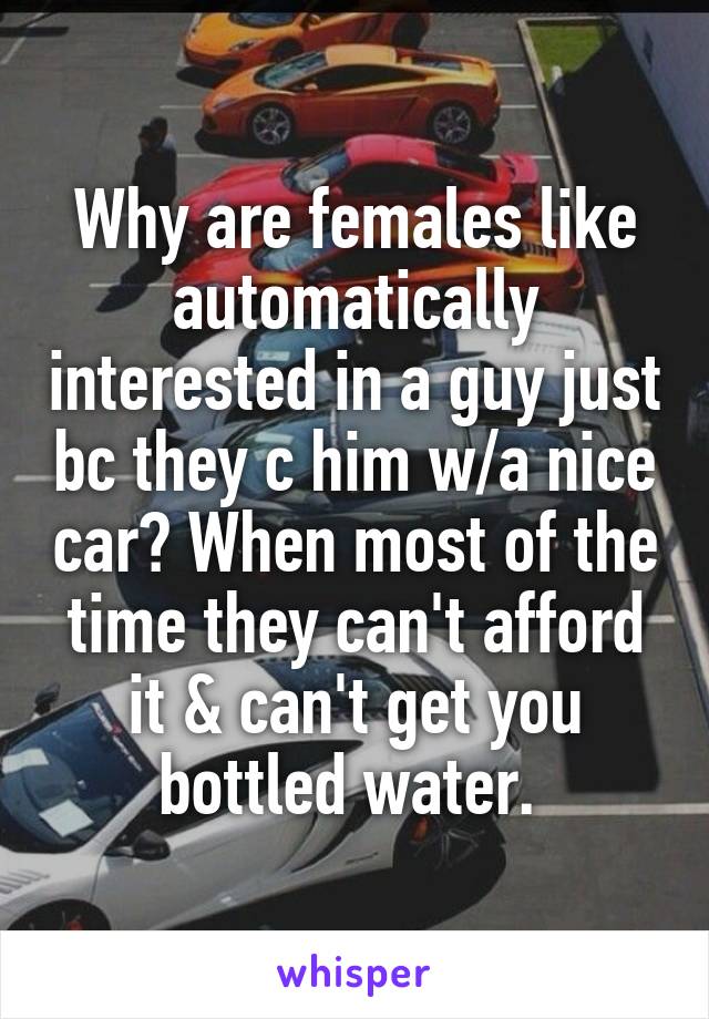 Why are females like automatically interested in a guy just bc they c him w/a nice car? When most of the time they can't afford it & can't get you bottled water. 