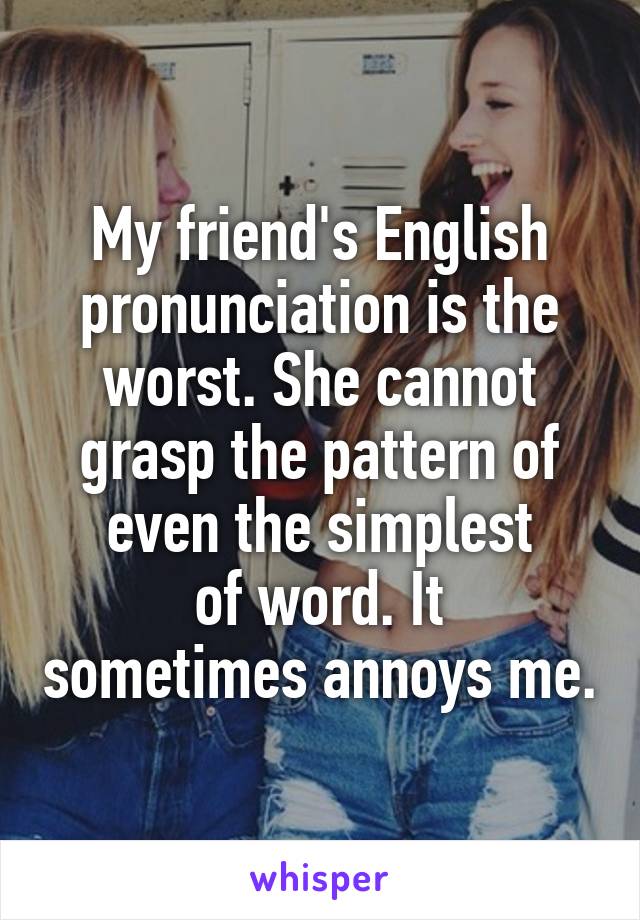 My friend's English pronunciation is the worst. She cannot grasp the pattern of even the simplest
of word. It sometimes annoys me.