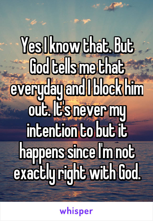 Yes I know that. But God tells me that everyday and I block him out. It's never my intention to but it happens since I'm not exactly right with God.