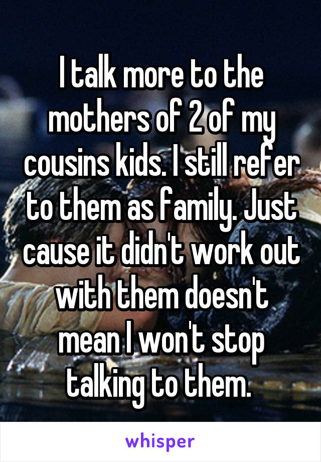 I talk more to the mothers of 2 of my cousins kids. I still refer to them as family. Just cause it didn't work out with them doesn't mean I won't stop talking to them. 