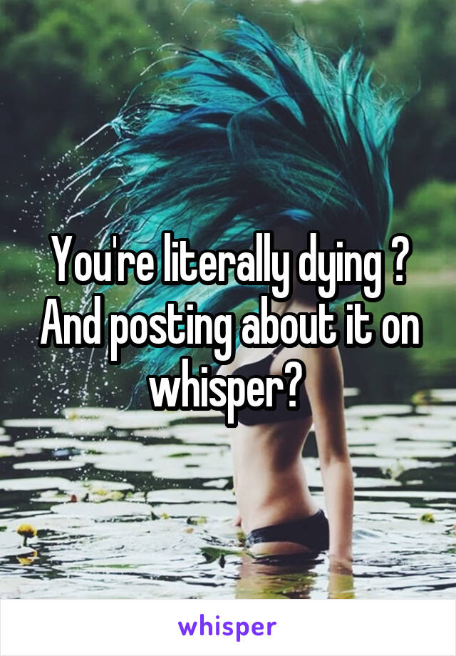 You're literally dying ? And posting about it on whisper? 