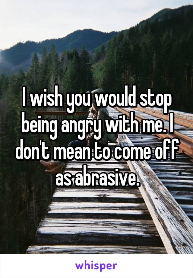 I wish you would stop being angry with me. I don't mean to come off as abrasive.