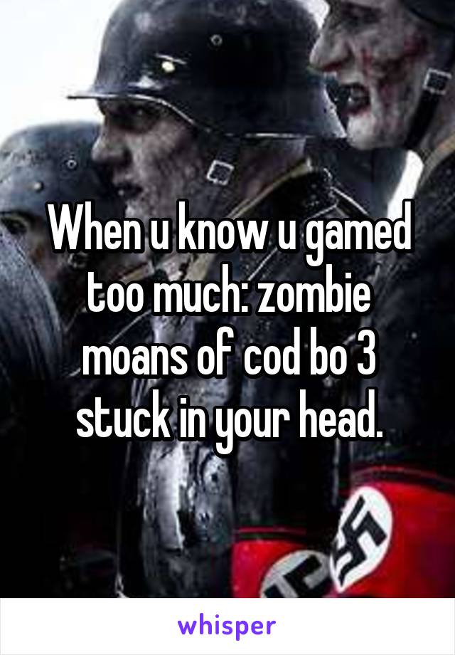 When u know u gamed too much: zombie moans of cod bo 3 stuck in your head.