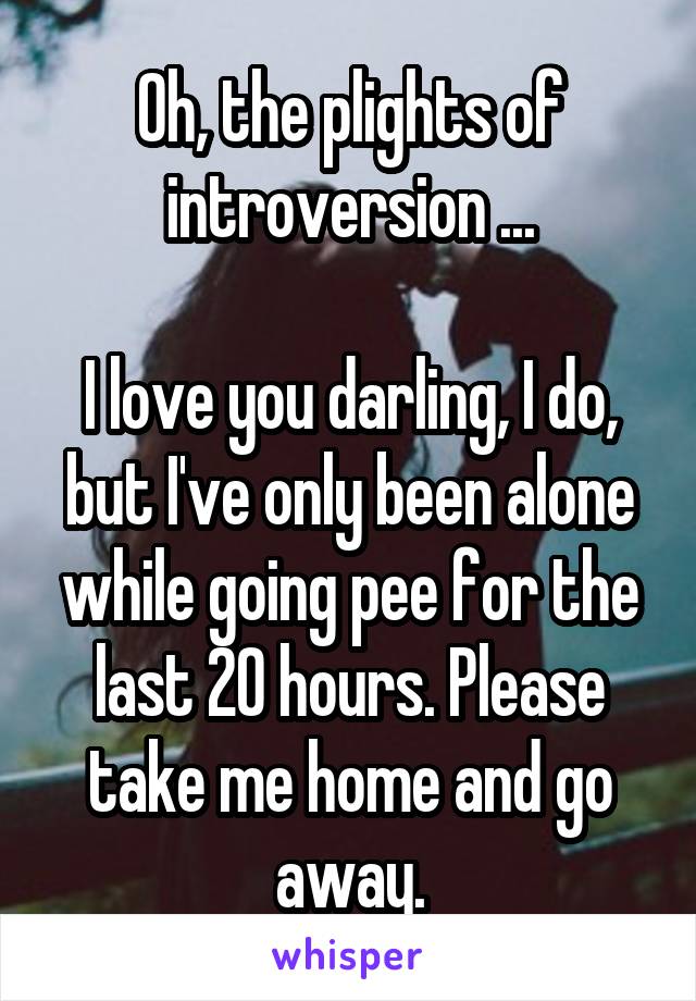 Oh, the plights of introversion ...

I love you darling, I do, but I've only been alone while going pee for the last 20 hours. Please take me home and go away.