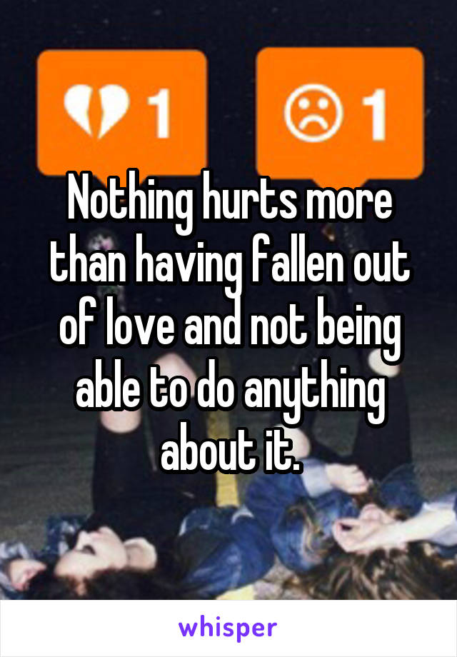 Nothing hurts more than having fallen out of love and not being able to do anything about it.