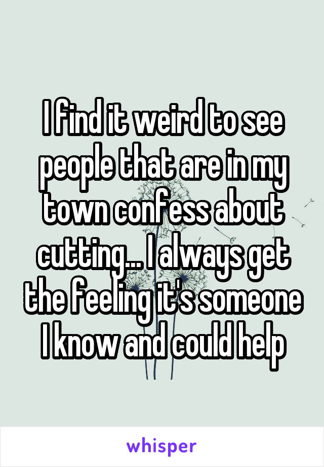 I find it weird to see people that are in my town confess about cutting... I always get the feeling it's someone I know and could help