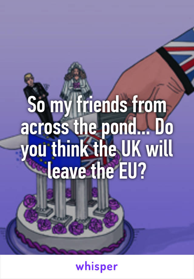 So my friends from across the pond... Do you think the UK will leave the EU?