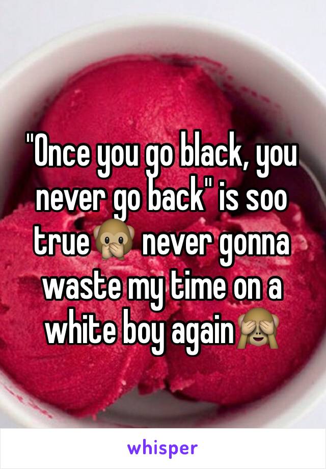 "Once you go black, you never go back" is soo true🙊 never gonna waste my time on a white boy again🙈