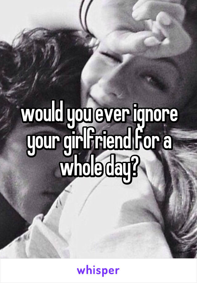 would you ever ignore your girlfriend for a whole day?