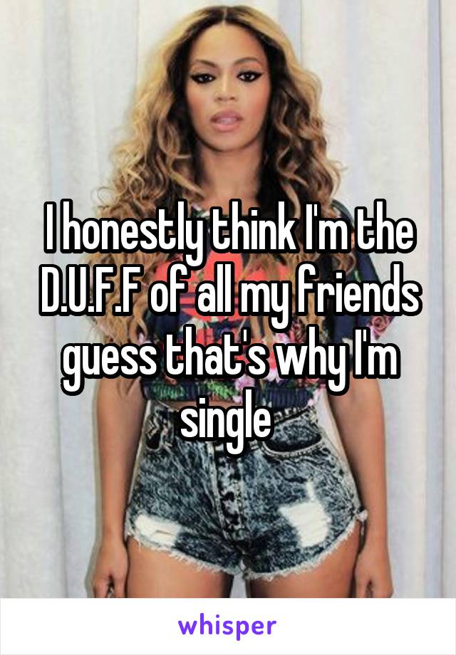 I honestly think I'm the D.U.F.F of all my friends guess that's why I'm single 