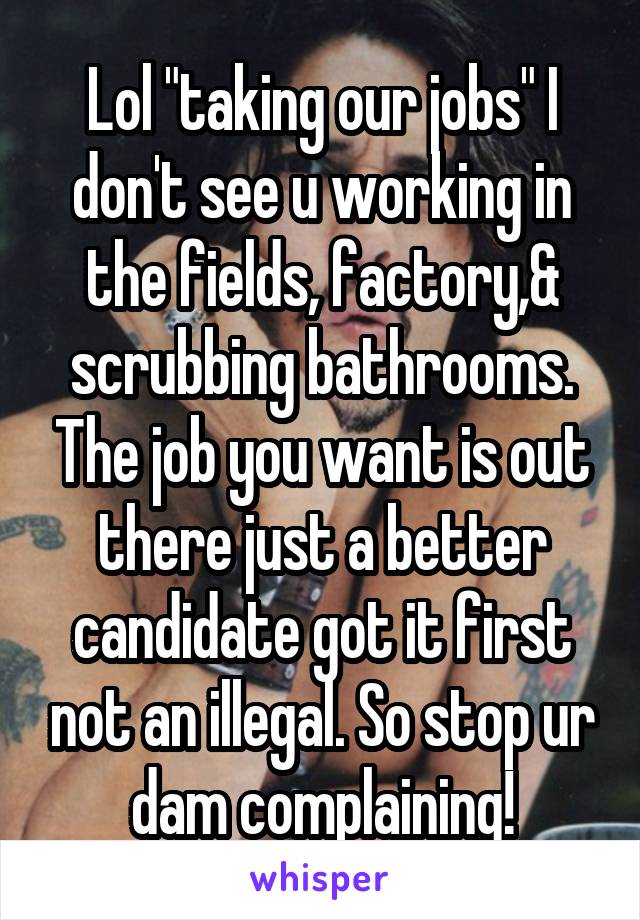 Lol "taking our jobs" I don't see u working in the fields, factory,& scrubbing bathrooms. The job you want is out there just a better candidate got it first not an illegal. So stop ur dam complaining!