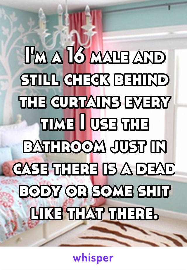 I'm a 16 male and still check behind the curtains every time I use the bathroom just in case there is a dead body or some shit like that there.