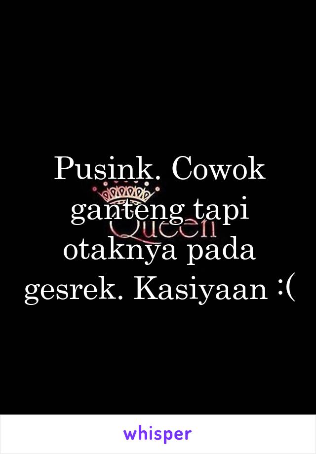 Pusink. Cowok ganteng tapi otaknya pada gesrek. Kasiyaan :(