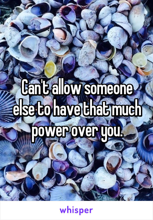 Can't allow someone else to have that much power over you.