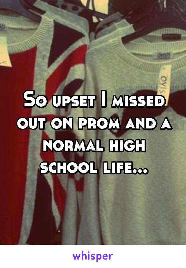 So upset I missed out on prom and a normal high school life...