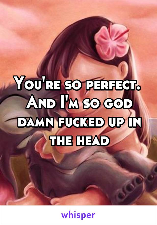 You're so perfect. 
And I'm so god damn fucked up in the head