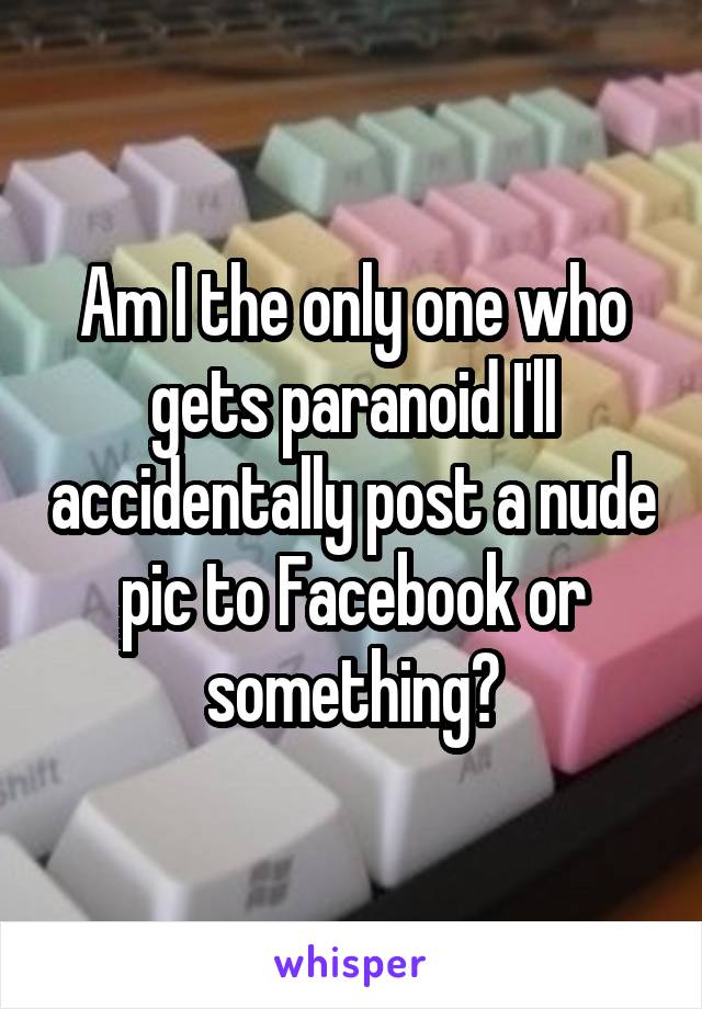 Am I the only one who gets paranoid I'll accidentally post a nude pic to Facebook or something?