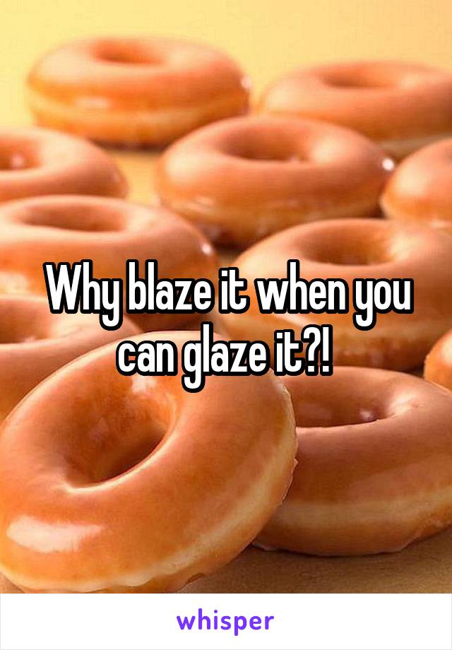 Why blaze it when you can glaze it?! 