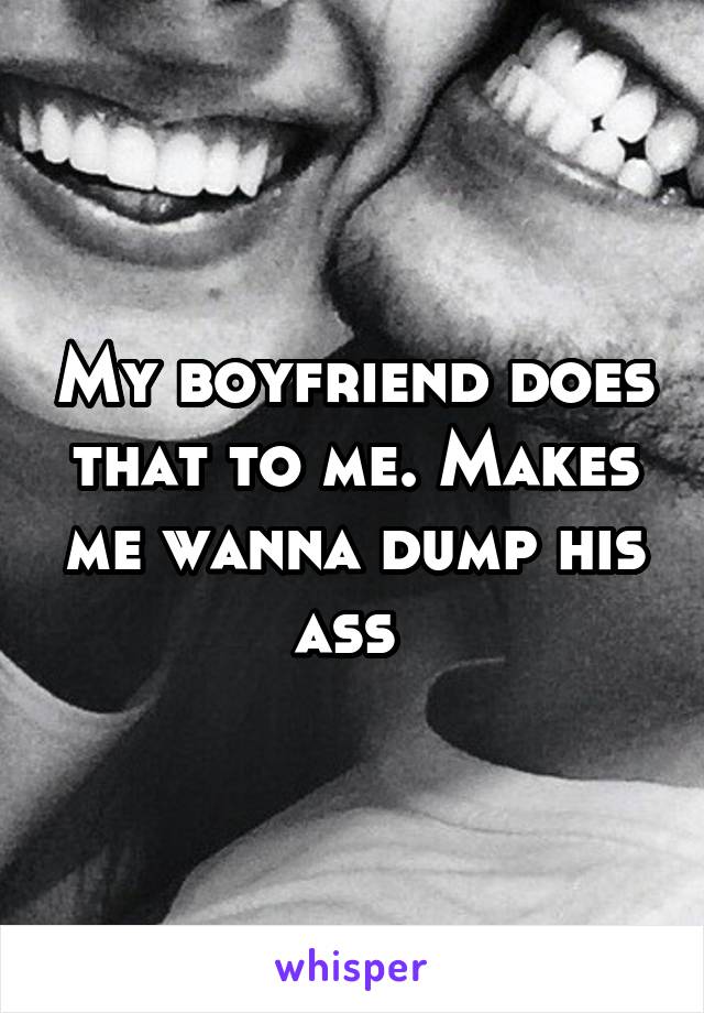 My boyfriend does that to me. Makes me wanna dump his ass 