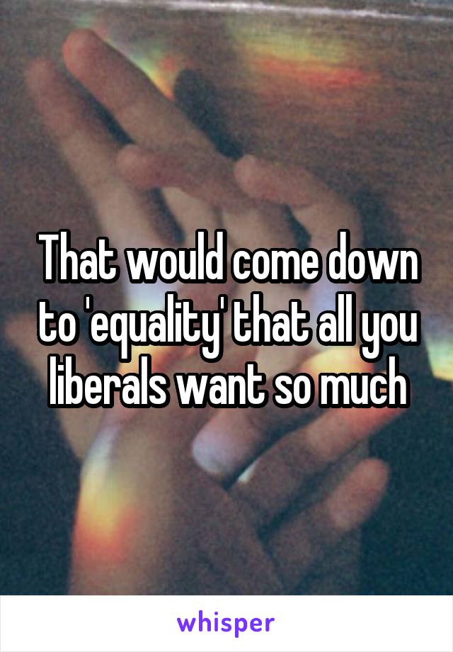 That would come down to 'equality' that all you liberals want so much