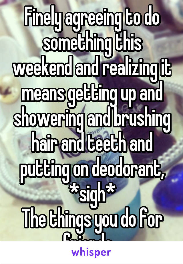 Finely agreeing to do something this weekend and realizing it means getting up and showering and brushing hair and teeth and putting on deodorant, *sigh*
The things you do for friends...