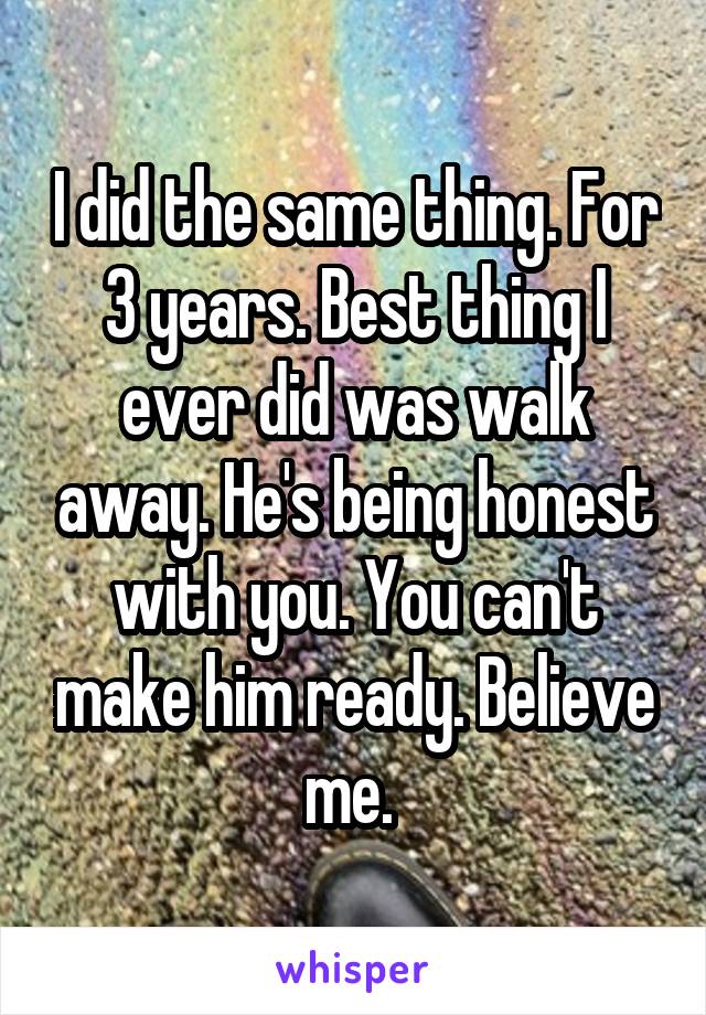 I did the same thing. For 3 years. Best thing I ever did was walk away. He's being honest with you. You can't make him ready. Believe me. 