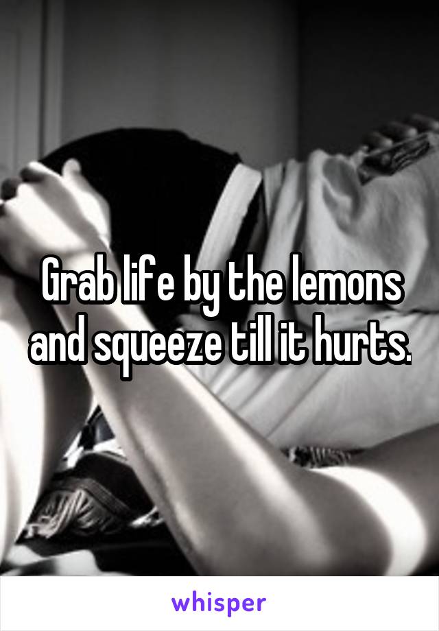 Grab life by the lemons and squeeze till it hurts.