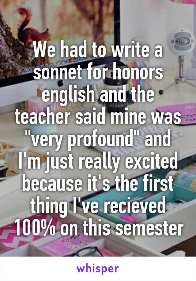 We had to write a sonnet for honors english and the teacher said mine was "very profound" and I'm just really excited because it's the first thing I've recieved 100% on this semester