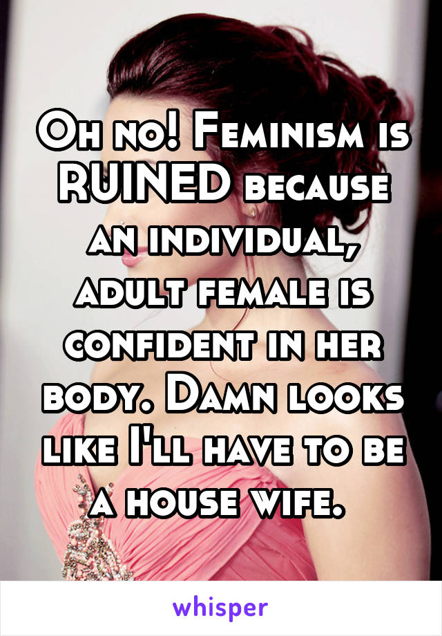 Oh no! Feminism is RUINED because an individual, adult female is confident in her body. Damn looks like I'll have to be a house wife. 