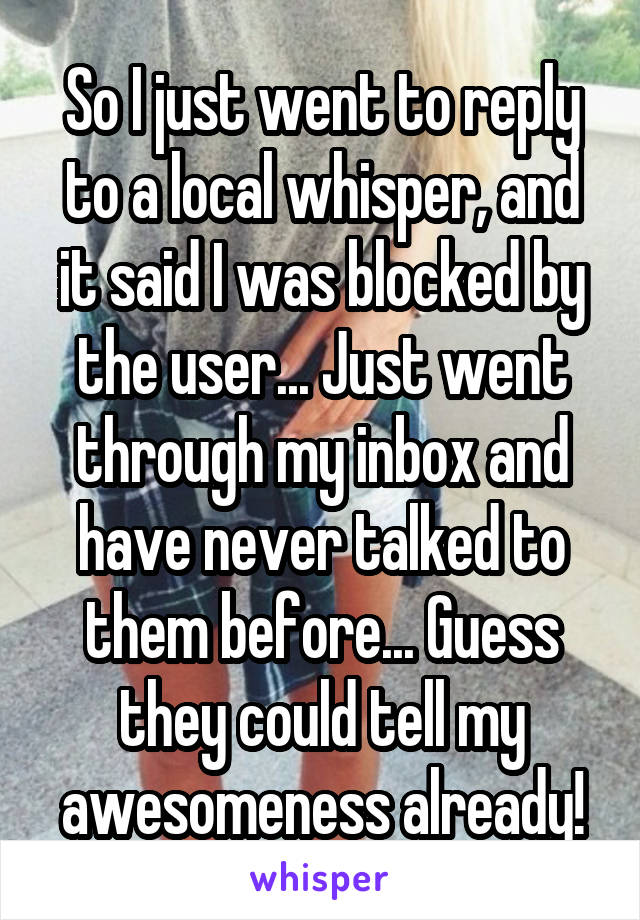 So I just went to reply to a local whisper, and it said I was blocked by the user... Just went through my inbox and have never talked to them before... Guess they could tell my awesomeness already!