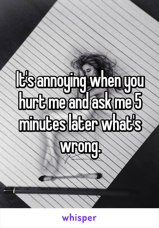 It's annoying when you hurt me and ask me 5 minutes later what's wrong.