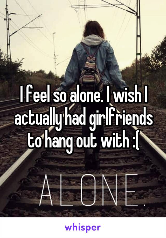 I feel so alone. I wish I actually had girlfriends to hang out with :(