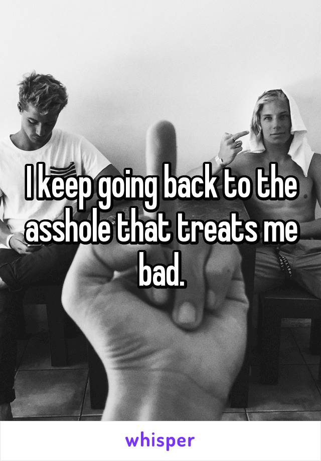 I keep going back to the asshole that treats me bad.