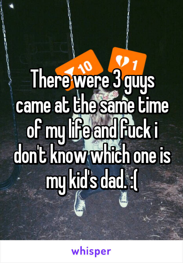 There were 3 guys came at the same time of my life and fuck i don't know which one is my kid's dad. :(