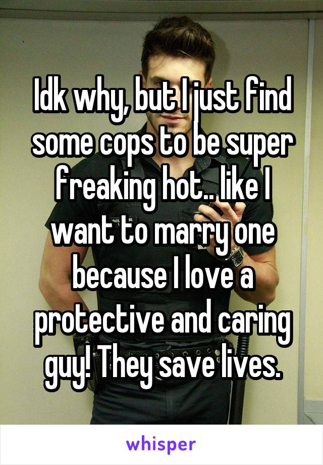 Idk why, but I just find some cops to be super freaking hot.. like I want to marry one because I love a protective and caring guy! They save lives.