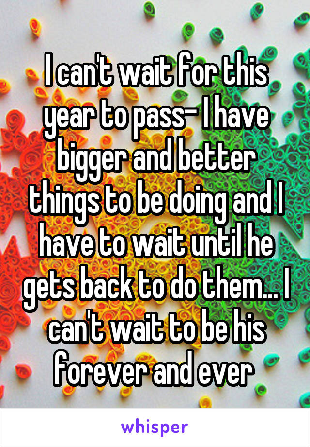 I can't wait for this year to pass- I have bigger and better things to be doing and I have to wait until he gets back to do them... I can't wait to be his forever and ever 