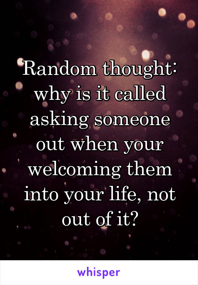 Random thought: why is it called asking someone out when your welcoming them into your life, not out of it?