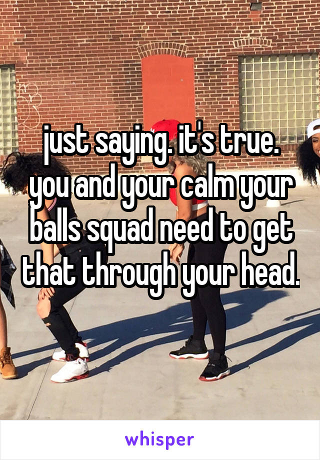 just saying. it's true. you and your calm your balls squad need to get that through your head. 