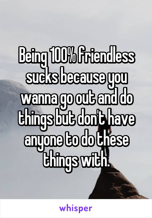 Being 100% friendless sucks because you wanna go out and do things but don't have anyone to do these things with.