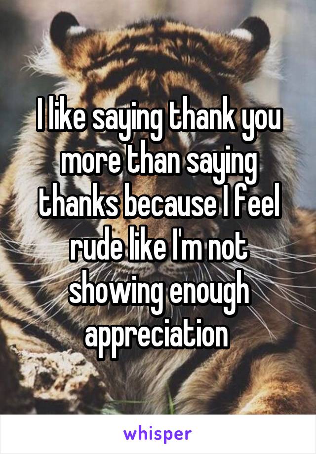 I like saying thank you more than saying thanks because I feel rude like I'm not showing enough appreciation 