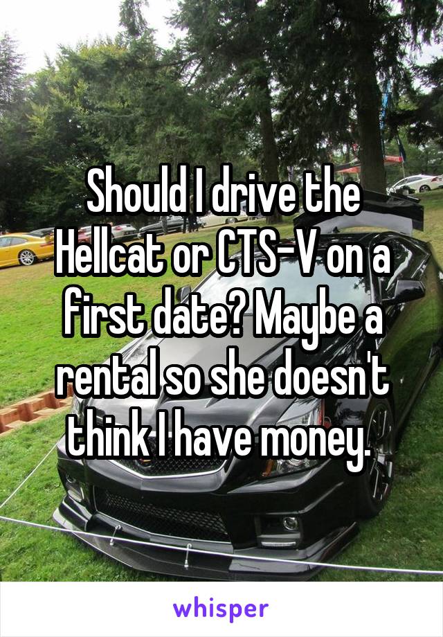 Should I drive the Hellcat or CTS-V on a first date? Maybe a rental so she doesn't think I have money. 