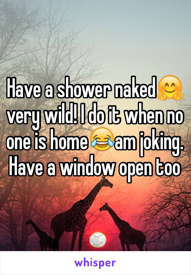 Have a shower naked🤗 very wild! I do it when no one is home😂am joking. Have a window open too