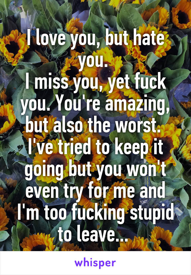 I love you, but hate you. 
I miss you, yet fuck you. You're amazing, but also the worst. 
I've tried to keep it going but you won't even try for me and I'm too fucking stupid to leave... 