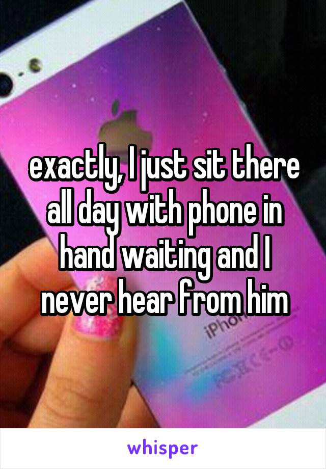 exactly, I just sit there all day with phone in hand waiting and I never hear from him