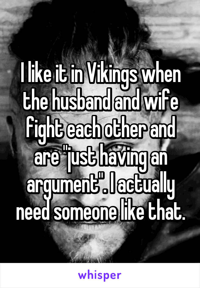 I like it in Vikings when the husband and wife fight each other and are "just having an argument". I actually need someone like that.