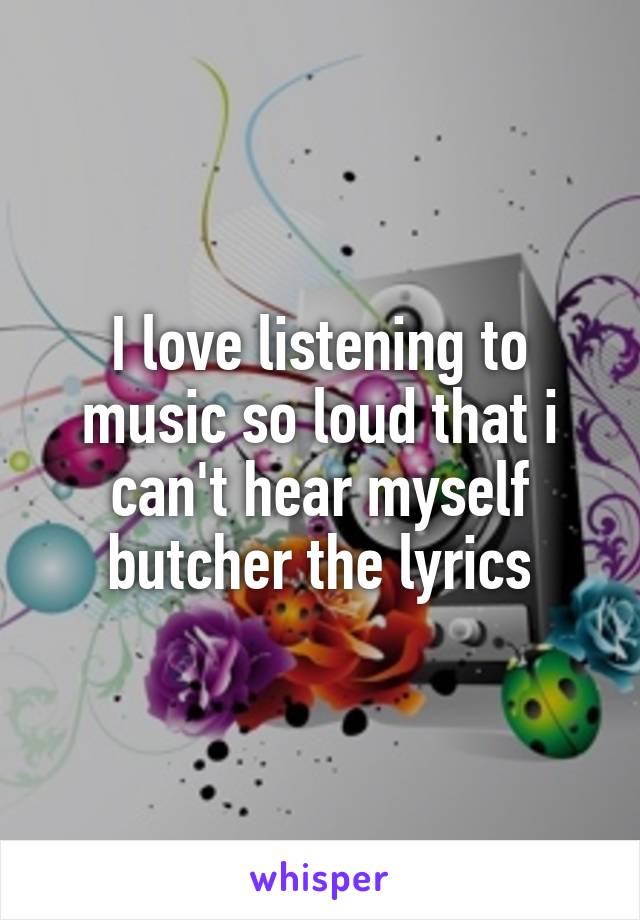 I love listening to music so loud that i can't hear myself butcher the lyrics